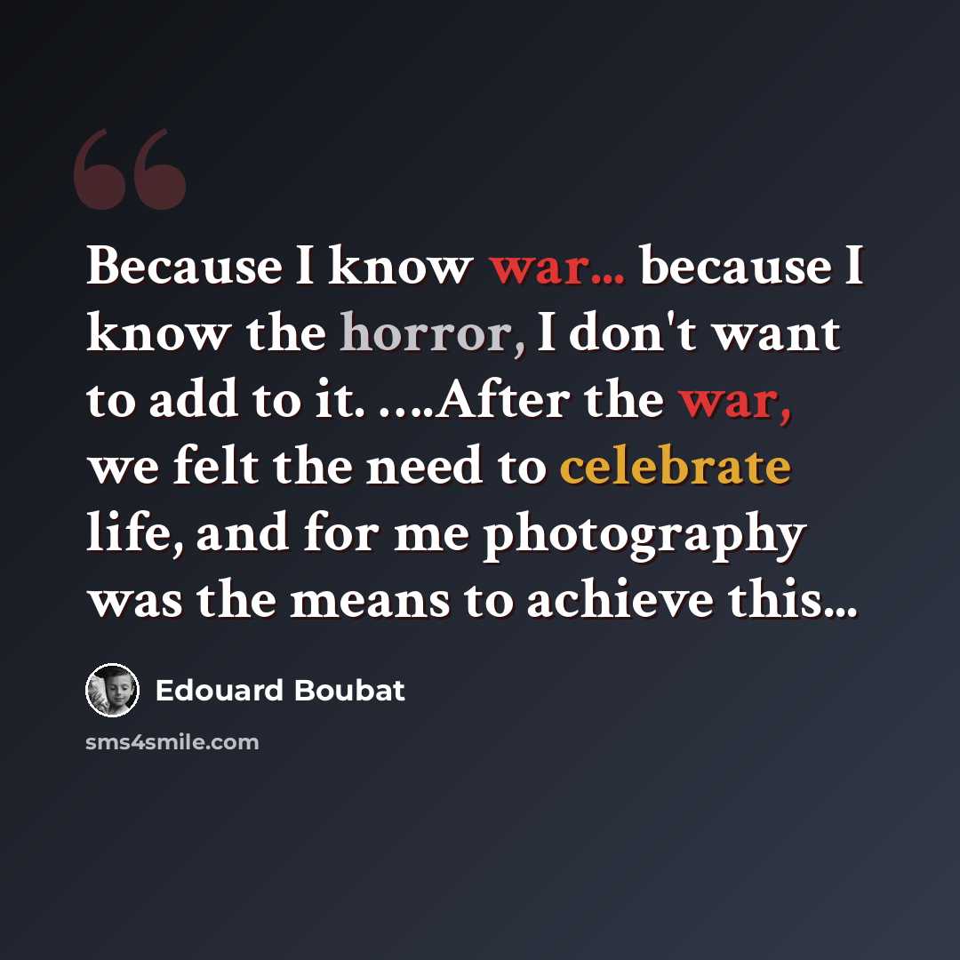 “Because I know war... because I know the horror, I don't want to add to it. ….After the war, we felt the need to celebrate life, and for me photography was the means to achieve this...” quote by Edouard Boubat