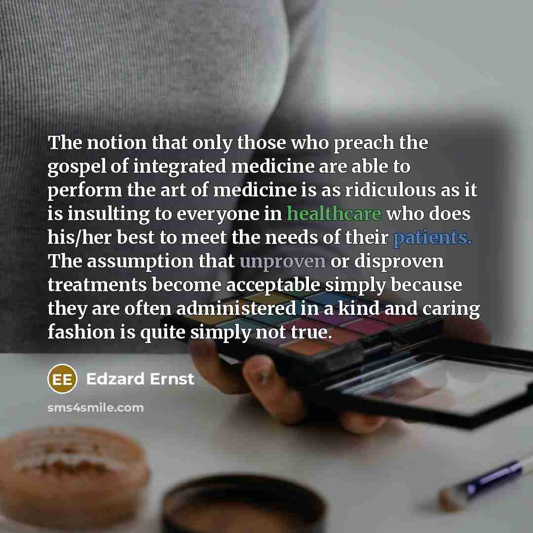 “The notion that only those who preach the gospel of integrated medicine are able to perform the art of medicine is as ridiculous as it is insulting to everyone in healthcare who does his/her best to meet the needs of their patients. The assumption that unproven or disproven treatments become…” quote by Edzard Ernst