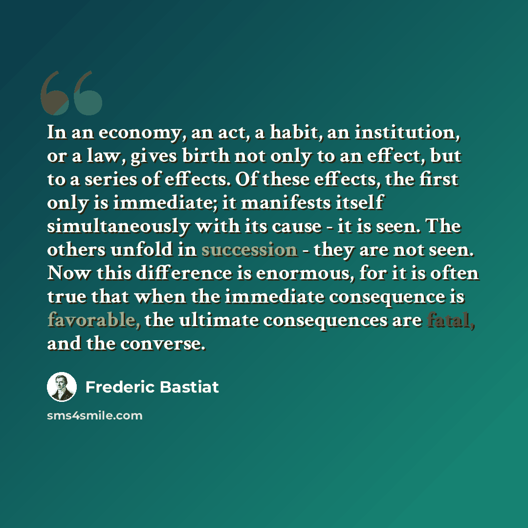 “In an economy, an act, a habit, an institution, or a law, gives birth not only to an effect, but to a series of effects. Of these effects, the first only is immediate; it manifests itself simultaneously with its cause - it is seen. The others unfold in succession - they are not seen. Now this…” quote by Frederic Bastiat