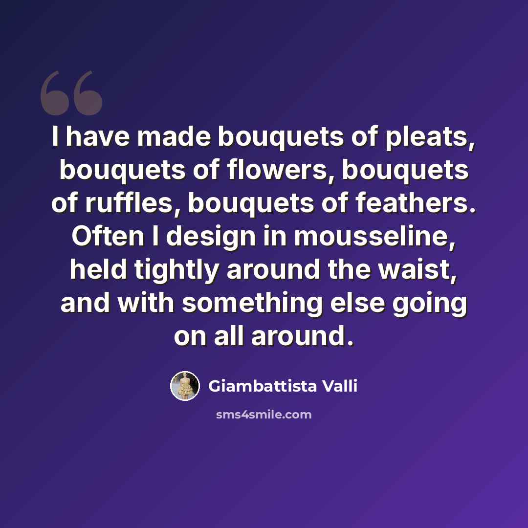 “I have made bouquets of pleats, bouquets of flowers, bouquets of ruffles, bouquets of feathers. Often I design in mousseline, held tightly around the waist, and with something else going on all around.” quote by Giambattista Valli
