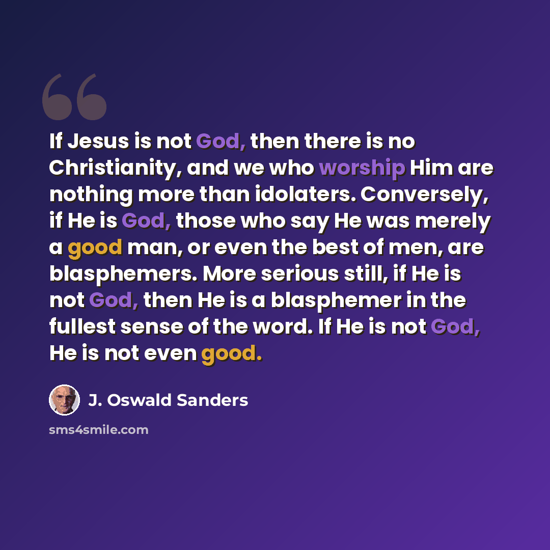 “If Jesus is not God, then there is no Christianity, and we who worship Him are nothing more than idolaters. Conversely, if He is God, those who say He was merely a good man, or even the best of men, are blasphemers. More serious still, if He is not God, then He is a blasphemer in the fullest sense…” quote by J. Oswald Sanders