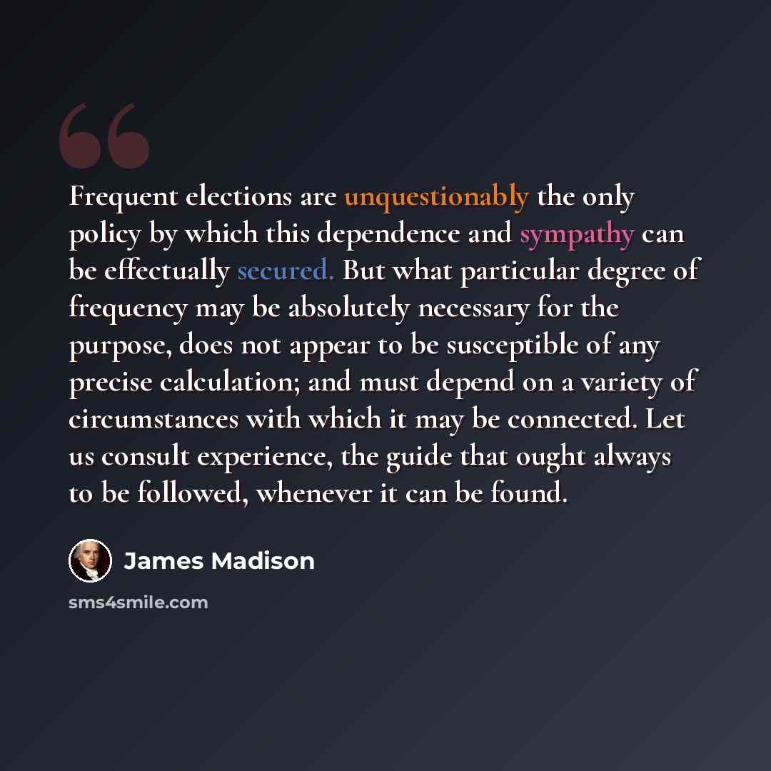 “Frequent elections are unquestionably the only policy by which this dependence and sympathy can be effectually secured. But what particular degree of frequency may be absolutely necessary for the purpose, does not appear to be susceptible of any precise calculation; and must depend on a variety of…” quote by James Madison
