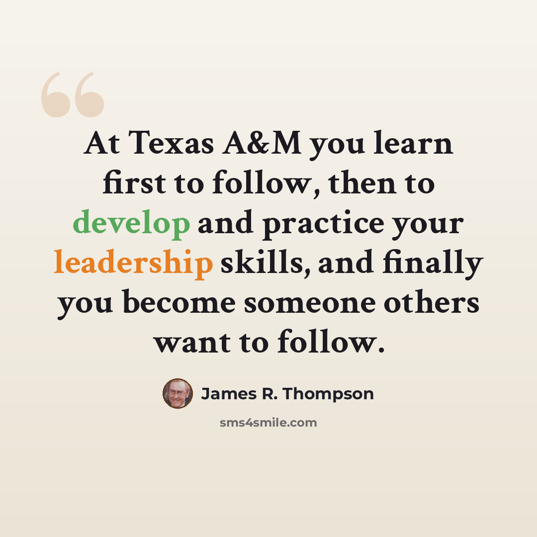 “At Texas A&M you learn first to follow, then to develop and practice your leadership skills, and finally you become someone others want to follow.” quote by James R. Thompson