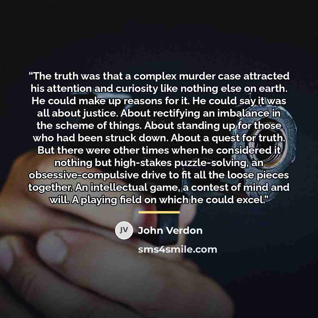 “The truth was that a complex murder case attracted his attention and curiosity like nothing else on earth. He could make up reasons for it. He could say it was all about justice. About rectifying an imbalance in the scheme of things. About standing up for those who had been struck down. About a…” quote by John Verdon