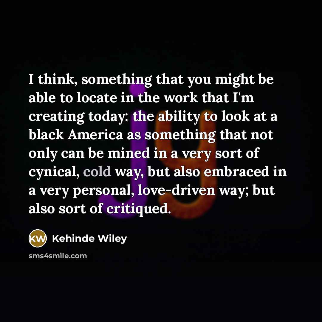 “I think, something that you might be able to locate in the work that I'm creating today: the ability to look at a black America as something that not only can be mined in a very sort of cynical, cold way, but also embraced in a very personal, love-driven way; but also sort of critiqued.” quote by Kehinde Wiley