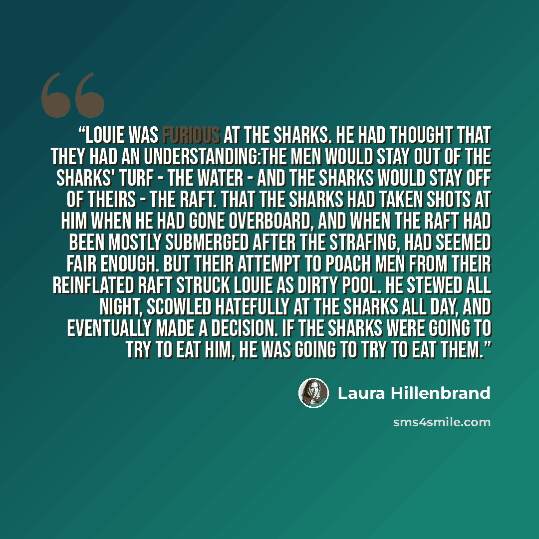 “Louie was furious at the sharks. He had thought that they had an understanding:The men would stay out of the sharks' turf - the water - and the sharks would stay off of theirs - the raft. That the sharks had taken shots at him when he had gone overboard, and when the raft had been mostly submerged…” quote by Laura Hillenbrand
