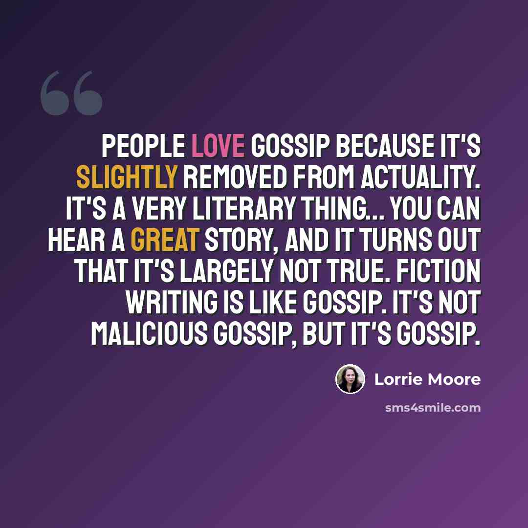 “People love gossip because it's slightly removed from actuality. It's a very literary thing... You can hear a great story, and it turns out that it's largely not true. Fiction writing is like gossip. It's not malicious gossip, but it's gossip.” quote by Lorrie Moore