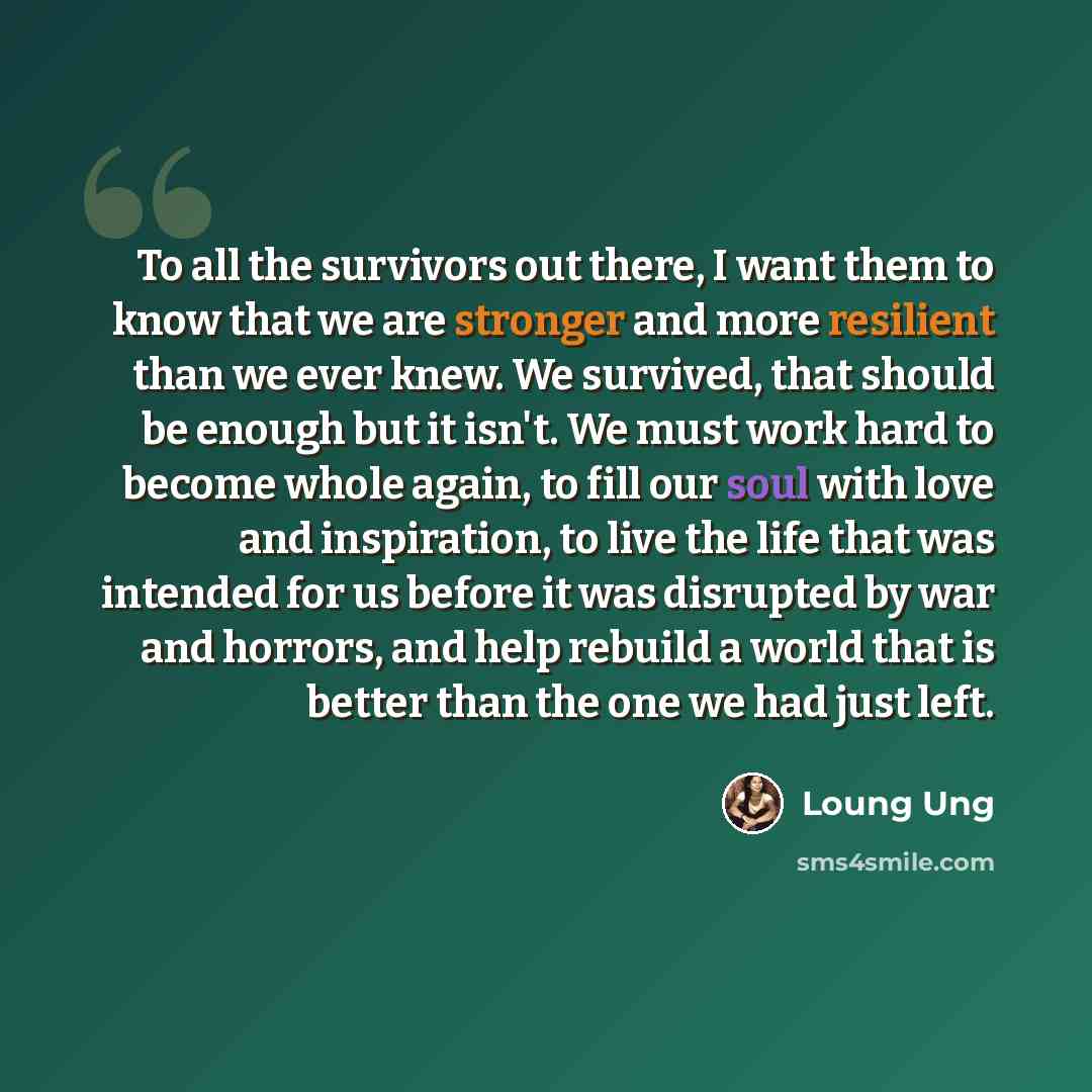 “To all the survivors out there, I want them to know that we are stronger and more resilient than we ever knew. We survived, that should be enough but it isn't. We must work hard to become whole again, to fill our soul with love and inspiration, to live the life that was intended for us before it…” quote by Loung Ung