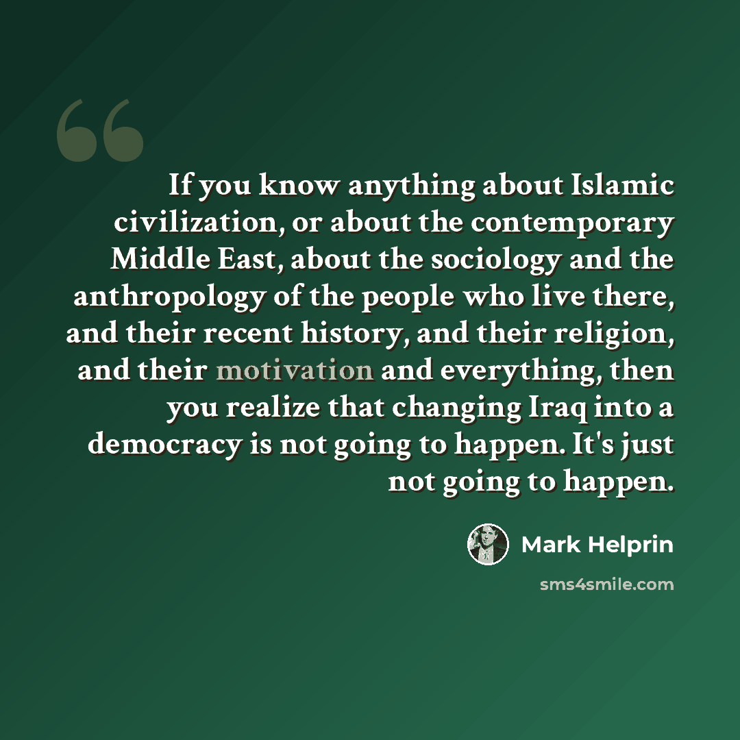 “If you know anything about Islamic civilization, or about the contemporary Middle East, about the sociology and the anthropology of the people who live there, and their recent history, and their religion, and their motivation and everything, then you realize that changing Iraq into a democracy is…” quote by Mark Helprin