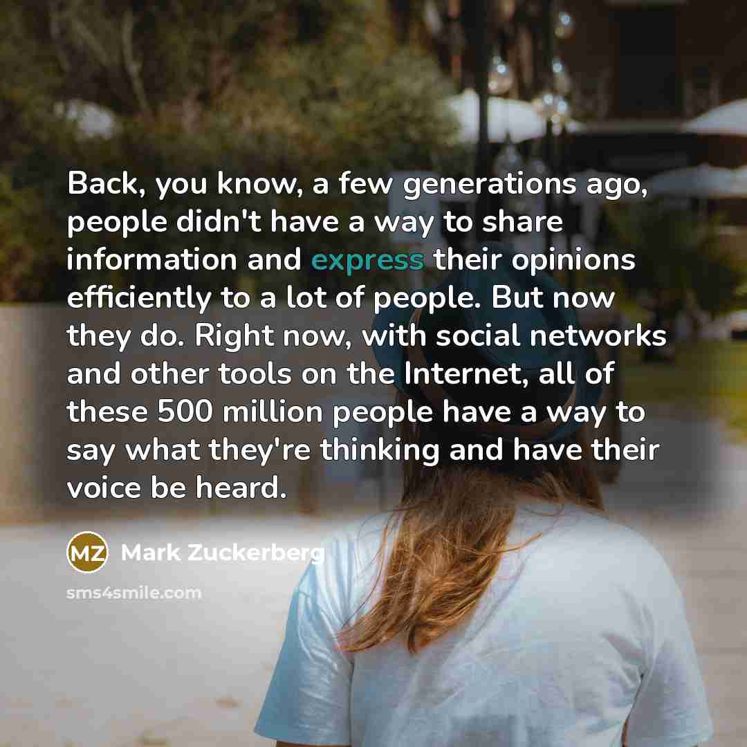 “Back, you know, a few generations ago, people didn't have a way to share information and express their opinions efficiently to a lot of people. But now they do. Right now, with social networks and other tools on the Internet, all of these 500 million people have a way to say what they're thinking…” quote by Mark Zuckerberg