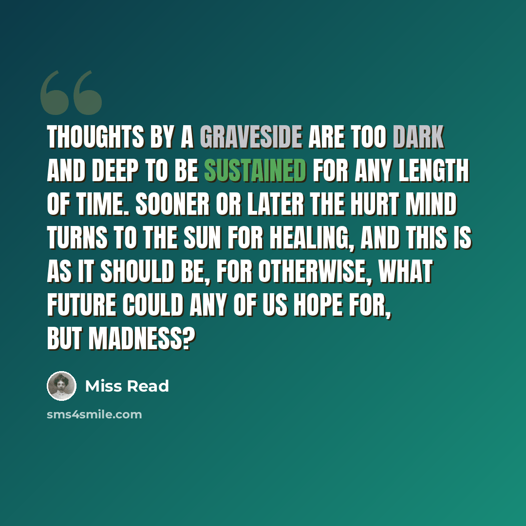 “Thoughts by a graveside are too dark and deep to be sustained for any length of time. Sooner or later the hurt mind turns to the sun for healing, and this is as it should be, for otherwise, what future could any of us hope for, but madness?” quote by Miss Read