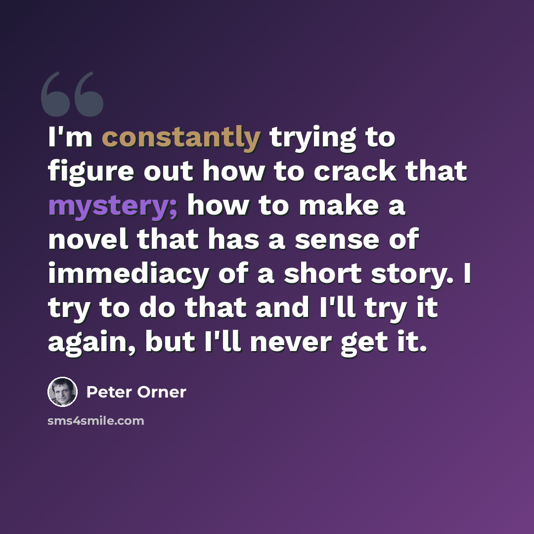 “I'm constantly trying to figure out how to crack that mystery; how to make a novel that has a sense of immediacy of a short story. I try to do that and I'll try it again, but I'll never get it.” quote by Peter Orner