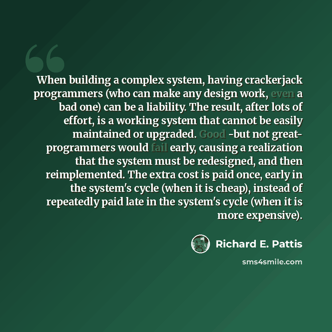 “When building a complex system, having crackerjack programmers (who can make any design work, even a bad one) can be a liability. The result, after lots of effort, is a working system that cannot be easily maintained or upgraded. Good -but not great- programmers would fail early, causing a…” quote by Richard E. Pattis
