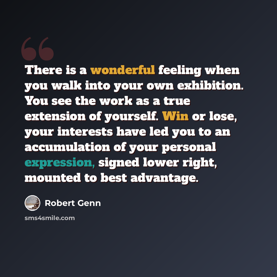 “There is a wonderful feeling when you walk into your own exhibition. You see the work as a true extension of yourself. Win or lose, your interests have led you to an accumulation of your personal expression, signed lower right, mounted to best advantage.” quote by Robert Genn