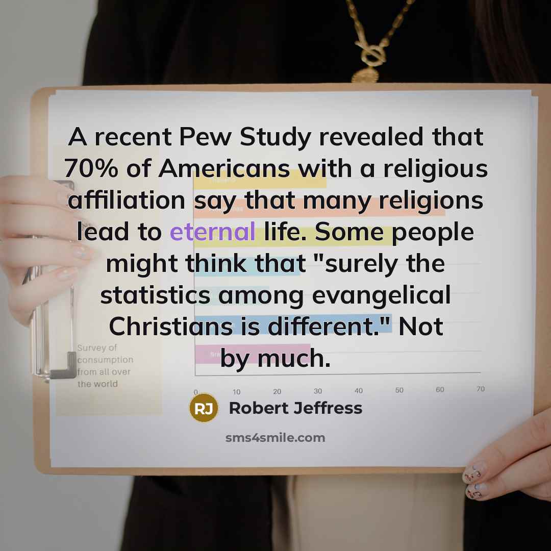 “A recent Pew Study revealed that 70% of Americans with a religious affiliation say that many religions lead to eternal life. Some people might think that "surely the statistics among evangelical Christians is different." Not by much.” quote by Robert Jeffress