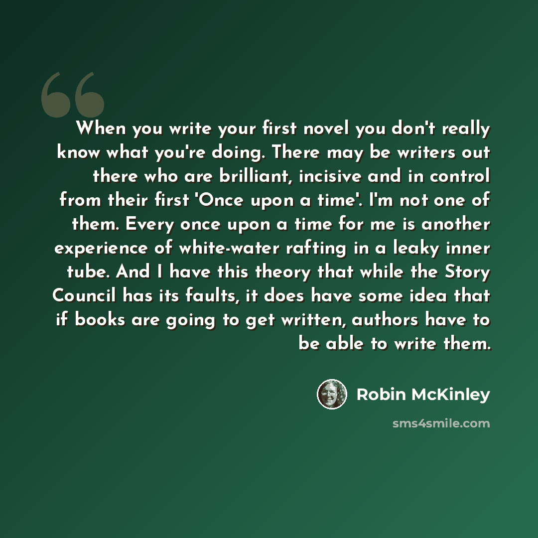 “When you write your first novel you don't really know what you're doing. There may be writers out there who are brilliant, incisive and in control from their first 'Once upon a time'. I'm not one of them. Every once upon a time for me is another experience of white-water rafting in a leaky inner…” quote by Robin McKinley