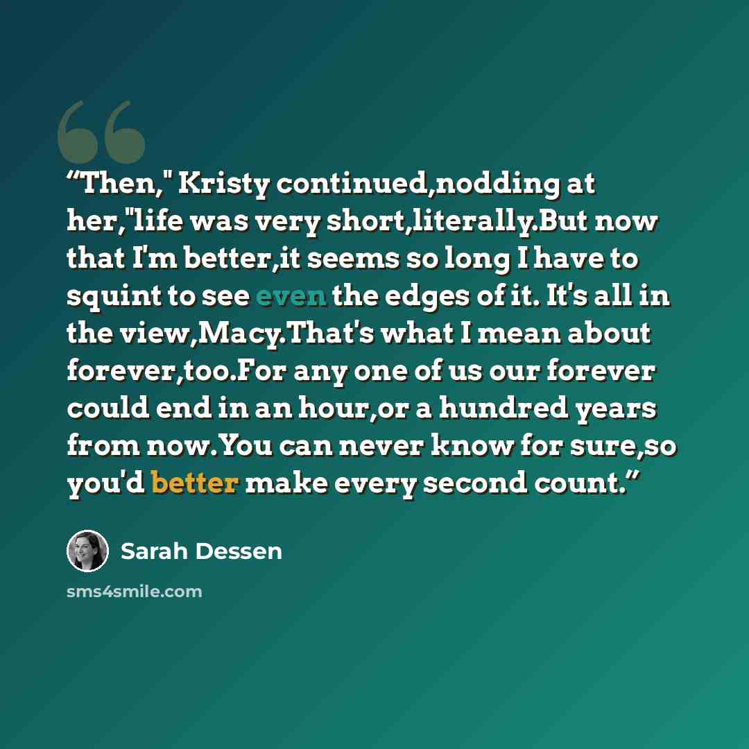 “Then," Kristy continued,nodding at her,"life was very short,literally.But now that I'm better,it seems so long I have to squint to see even the edges of it. It's all in the view,Macy.That's what I mean about forever,too.For any one of us our forever could end in an hour,or a hundred years from…” quote by Sarah Dessen