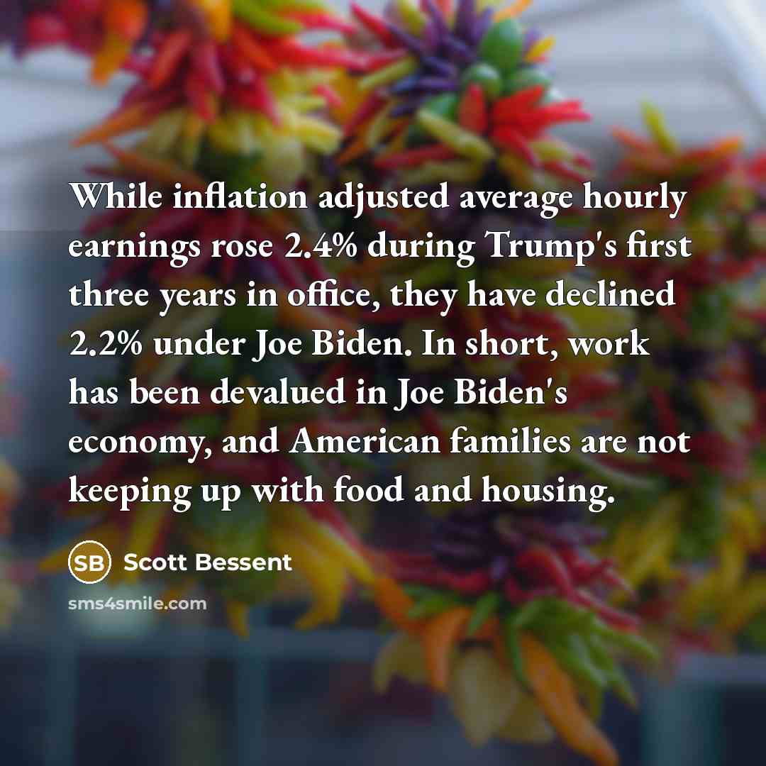 “While inflation adjusted average hourly earnings rose 2.4% during Trump's first three years in office, they have declined 2.2% under Joe Biden. In short, work has been devalued in Joe Biden's economy, and American families are not keeping up with food and housing.” quote by Scott Bessent