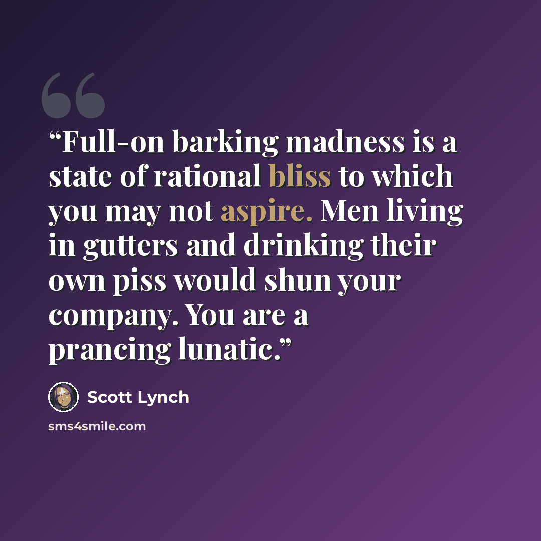 “Full-on barking madness is a state of rational bliss to which you may not aspire. Men living in gutters and drinking their own piss would shun your company. You are a prancing lunatic.” quote by Scott Lynch