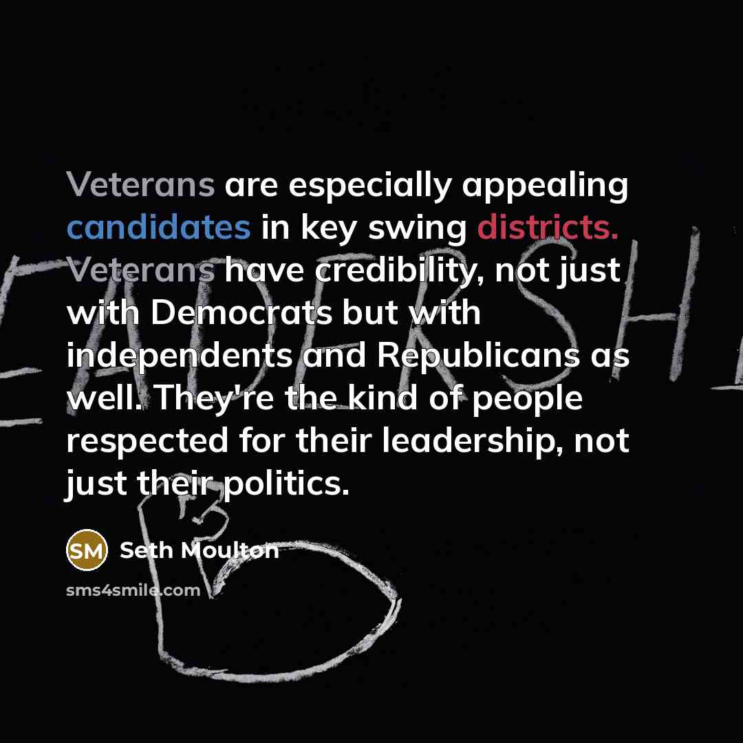 “Veterans are especially appealing candidates in key swing districts. Veterans have credibility, not just with Democrats but with independents and Republicans as well. They're the kind of people respected for their leadership, not just their politics.” quote by Seth Moulton