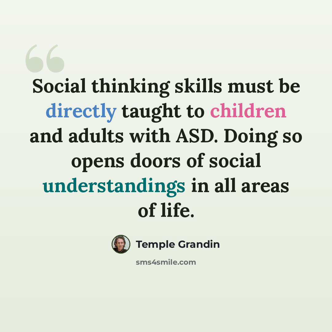 “Social thinking skills must be directly taught to children and adults with ASD. Doing so opens doors of social understandings in all areas of life.” quote by Temple Grandin