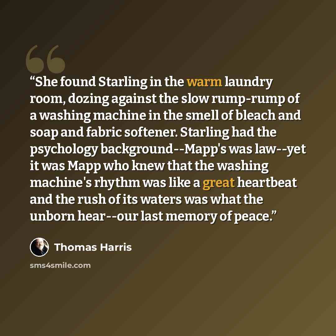 “She found Starling in the warm laundry room, dozing against the slow rump-rump of a washing machine in the smell of bleach and soap and fabric softener. Starling had the psychology background--Mapp's was law--yet it was Mapp who knew that the washing machine's rhythm was like a great heartbeat and…” quote by Thomas Harris