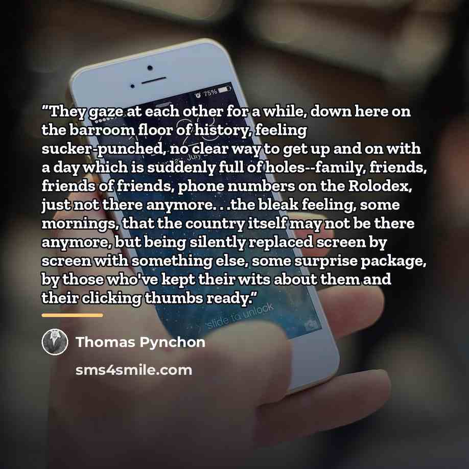 “They gaze at each other for a while, down here on the barroom floor of history, feeling sucker-punched, no clear way to get up and on with a day which is suddenly full of holes--family, friends, friends of friends, phone numbers on the Rolodex, just not there anymore. . .the bleak feeling, some…” quote by Thomas Pynchon