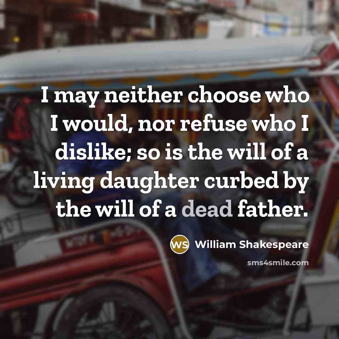 “I may neither choose who I would, nor refuse who I dislike; so is the will of a living daughter curbed by the will of a dead father.” quote by William Shakespeare