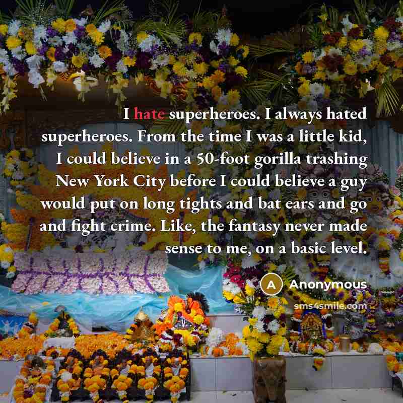 “I hate superheroes. I always hated superheroes. From the time I was a little kid, I could believe in a 50-foot gorilla trashing New York City before I could believe a guy would put on long tights and bat ears and go and fight crime. Like, the fantasy never made sense to me, on a basic level.” quote by Anonymous