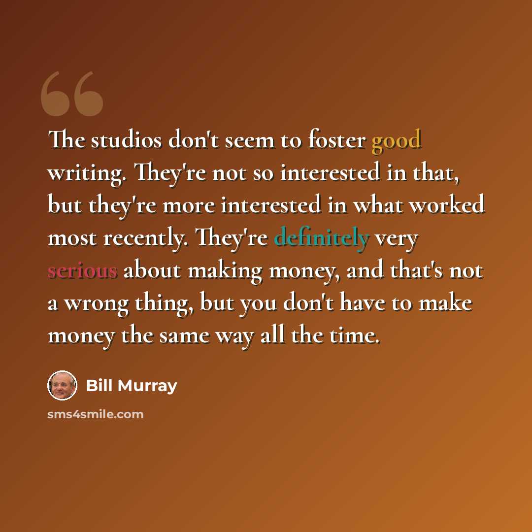 “The studios don't seem to foster good writing. They're not so interested in that, but they're more interested in what worked most recently. They're definitely very serious about making money, and that's not a wrong thing, but you don't have to make money the same way all the time.” quote by Bill Murray