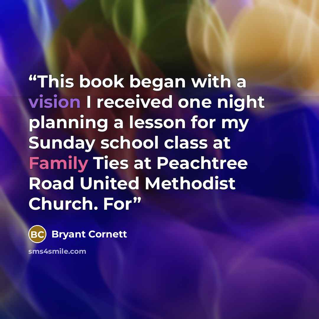 “This book began with a vision I received one night planning a lesson for my Sunday school class at Family Ties at Peachtree Road United Methodist Church. For” quote by Bryant Cornett