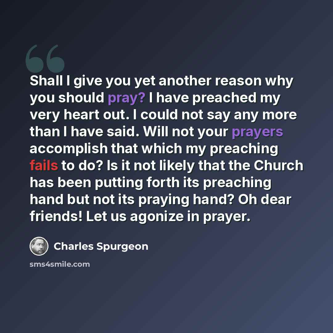 “Shall I give you yet another reason why you should pray? I have preached my very heart out. I could not say any more than I have said. Will not your prayers accomplish that which my preaching fails to do? Is it not likely that the Church has been putting forth its preaching hand but not its…” quote by Charles Spurgeon