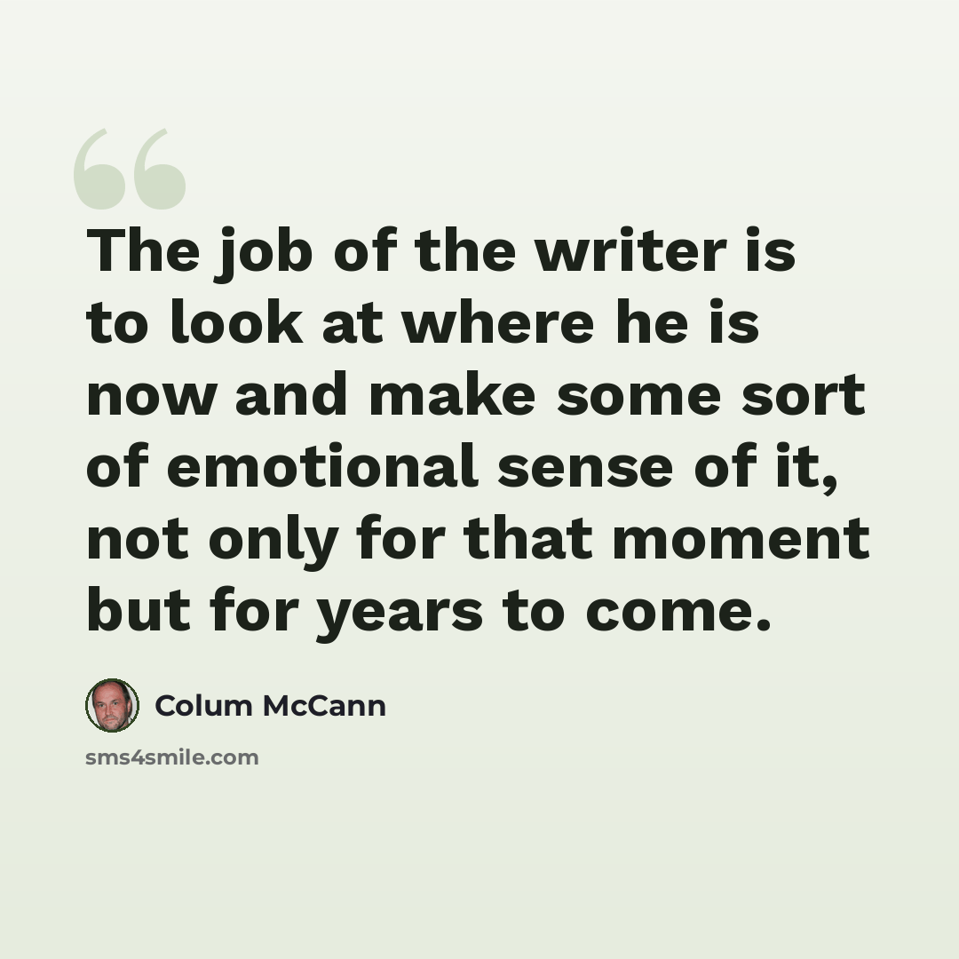 “The job of the writer is to look at where he is now and make some sort of emotional sense of it, not only for that moment but for years to come.” quote by Colum McCann