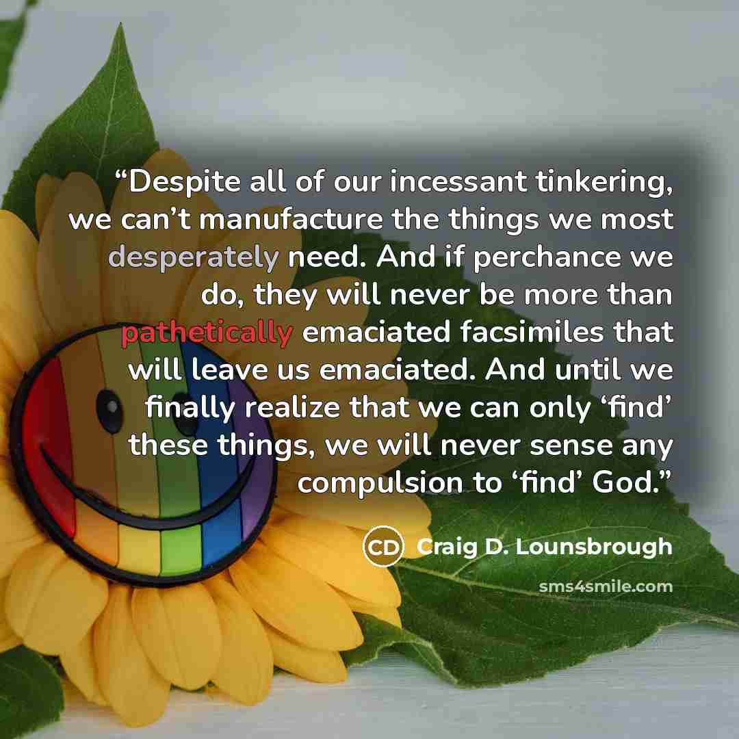 “Despite all of our incessant tinkering, we can’t manufacture the things we most desperately need. And if perchance we do, they will never be more than pathetically emaciated facsimiles that will leave us emaciated. And until we finally realize that we can only ‘find’ these things, we will never…” quote by Craig D. Lounsbrough