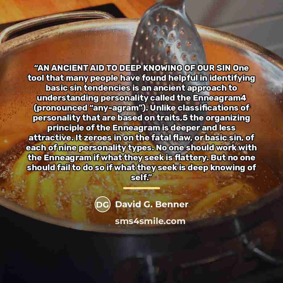 “AN ANCIENT AID TO DEEP KNOWING OF OUR SIN One tool that many people have found helpful in identifying basic sin tendencies is an ancient approach to understanding personality called the Enneagram4 (pronounced “any-agram”). Unlike classifications of personality that are based on traits,5 the…” quote by David G. Benner