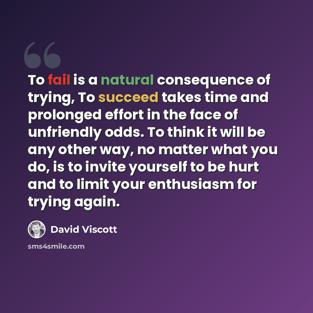 “To fail is a natural consequence of trying, To succeed takes time and prolonged effort in the face of unfriendly odds. To think it will be any other way, no matter what you do, is to invite yourself to be hurt and to limit your enthusiasm for trying again.” quote by David Viscott