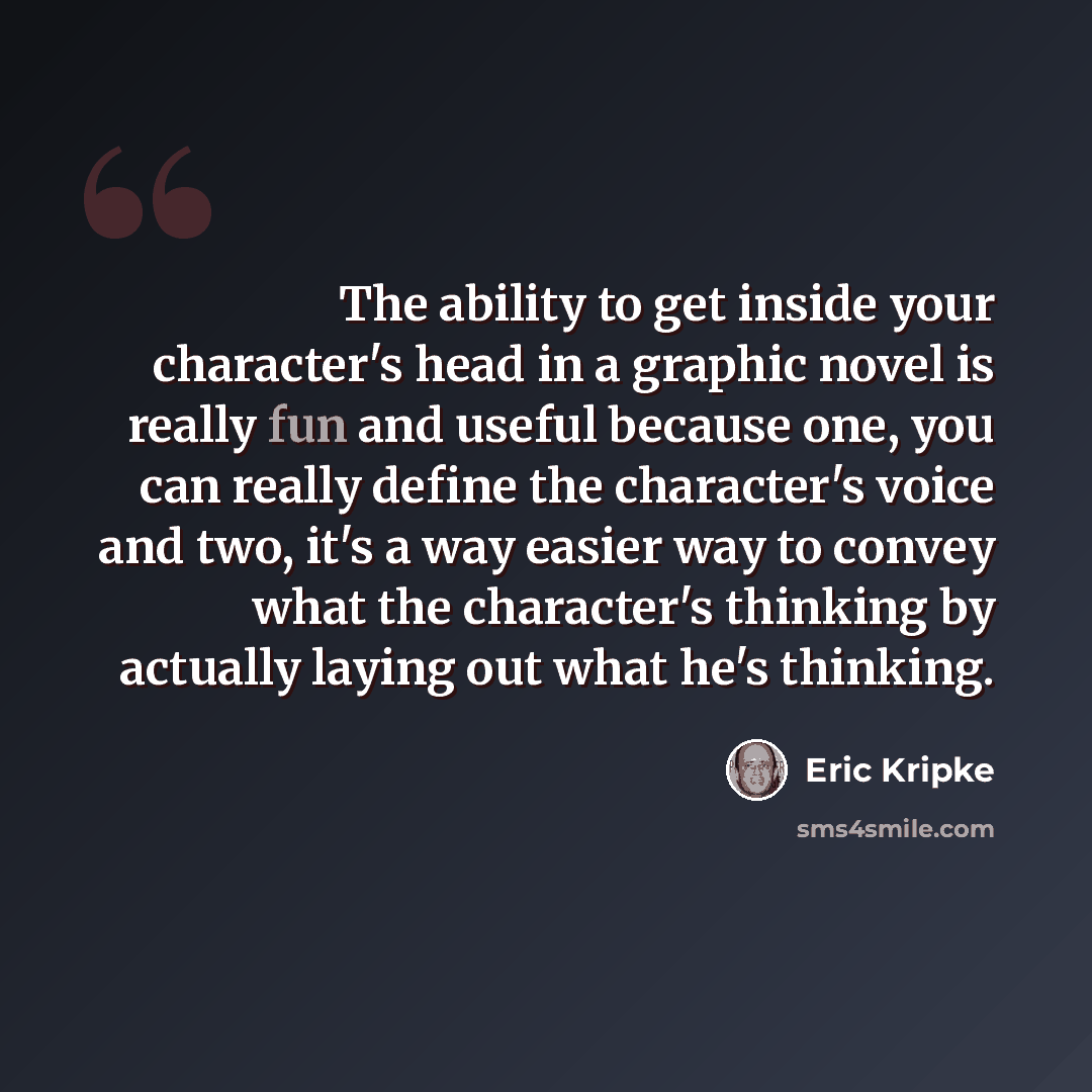 “The ability to get inside your character's head in a graphic novel is really fun and useful because one, you can really define the character's voice and two, it's a way easier way to convey what the character's thinking by actually laying out what he's thinking.” quote by Eric Kripke