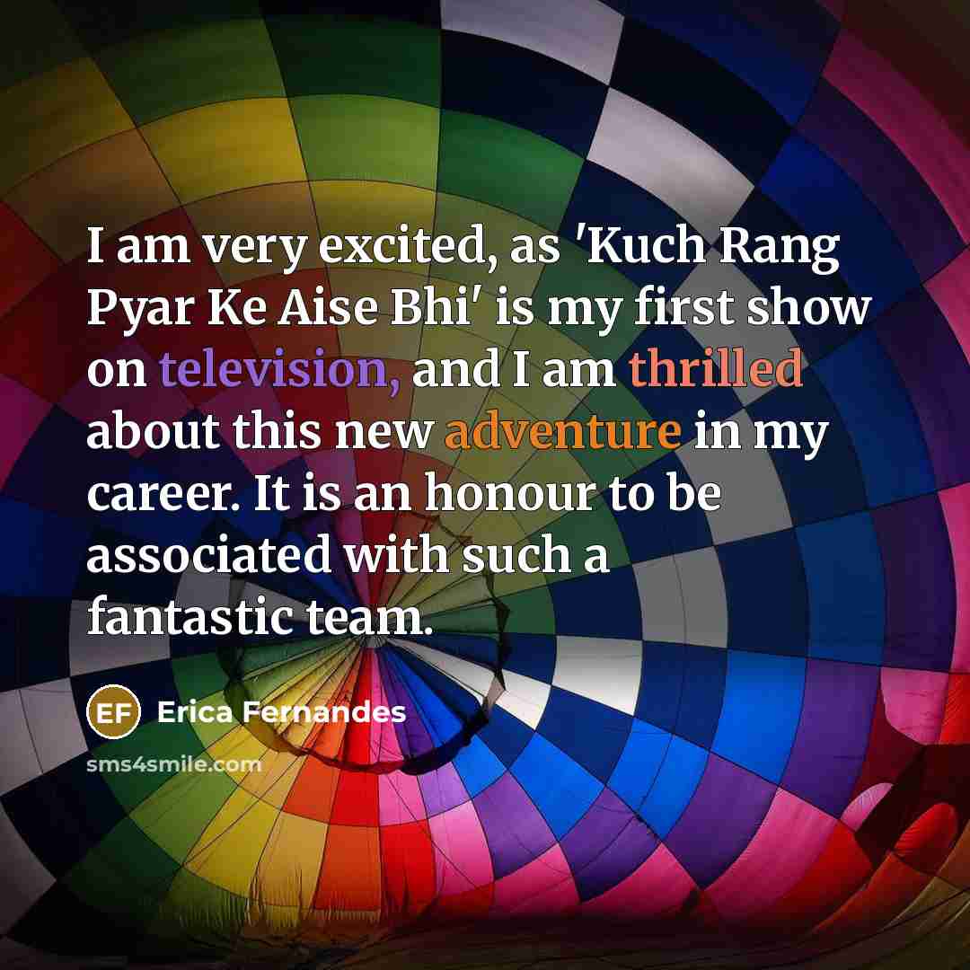“I am very excited, as 'Kuch Rang Pyar Ke Aise Bhi' is my first show on television, and I am thrilled about this new adventure in my career. It is an honour to be associated with such a fantastic team.” quote by Erica Fernandes
