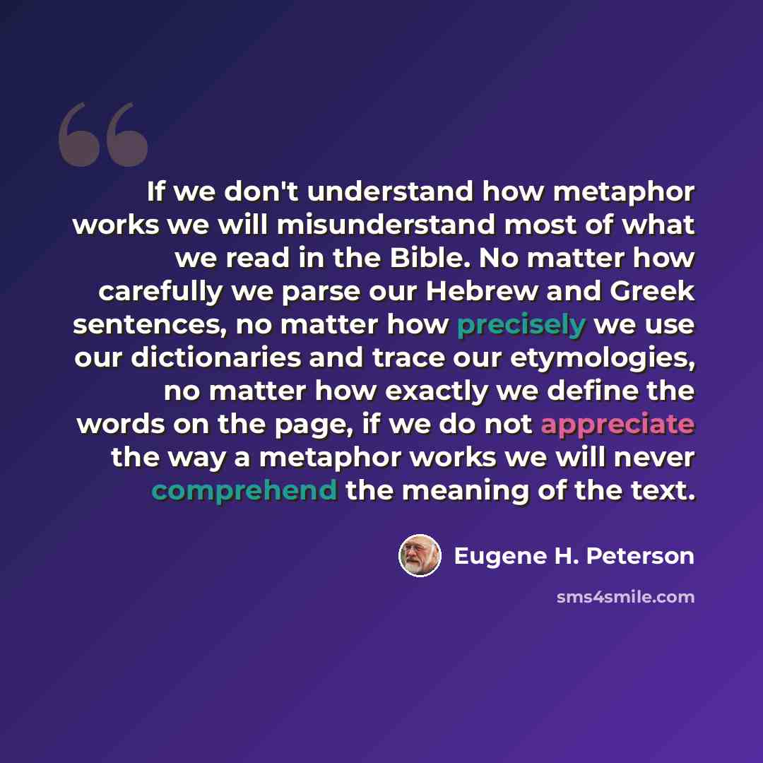 “If we don't understand how metaphor works we will misunderstand most of what we read in the Bible. No matter how carefully we parse our Hebrew and Greek sentences, no matter how precisely we use our dictionaries and trace our etymologies, no matter how exactly we define the words on the page, if…” quote by Eugene H. Peterson