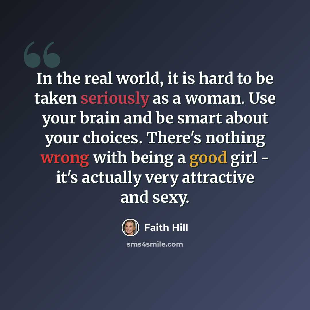 “In the real world, it is hard to be taken seriously as a woman. Use your brain and be smart about your choices. There's nothing wrong with being a good girl - it's actually very attractive and sexy.” quote by Faith Hill
