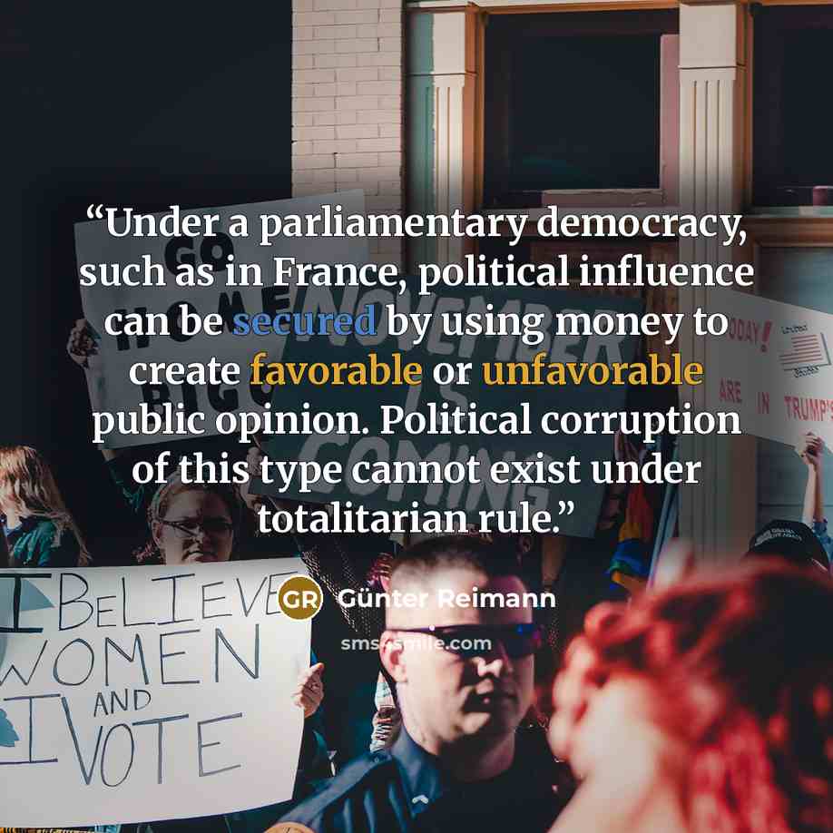 “Under a parliamentary democracy, such as in France, political influence can be secured by using money to create favorable or unfavorable public opinion. Political corruption of this type cannot exist under totalitarian rule.” quote by Günter Reimann