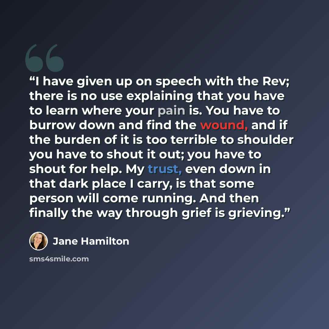 “I have given up on speech with the Rev; there is no use explaining that you have to learn where your pain is. You have to burrow down and find the wound, and if the burden of it is too terrible to shoulder you have to shout it out; you have to shout for help. My trust, even down in that dark place…” quote by Jane Hamilton