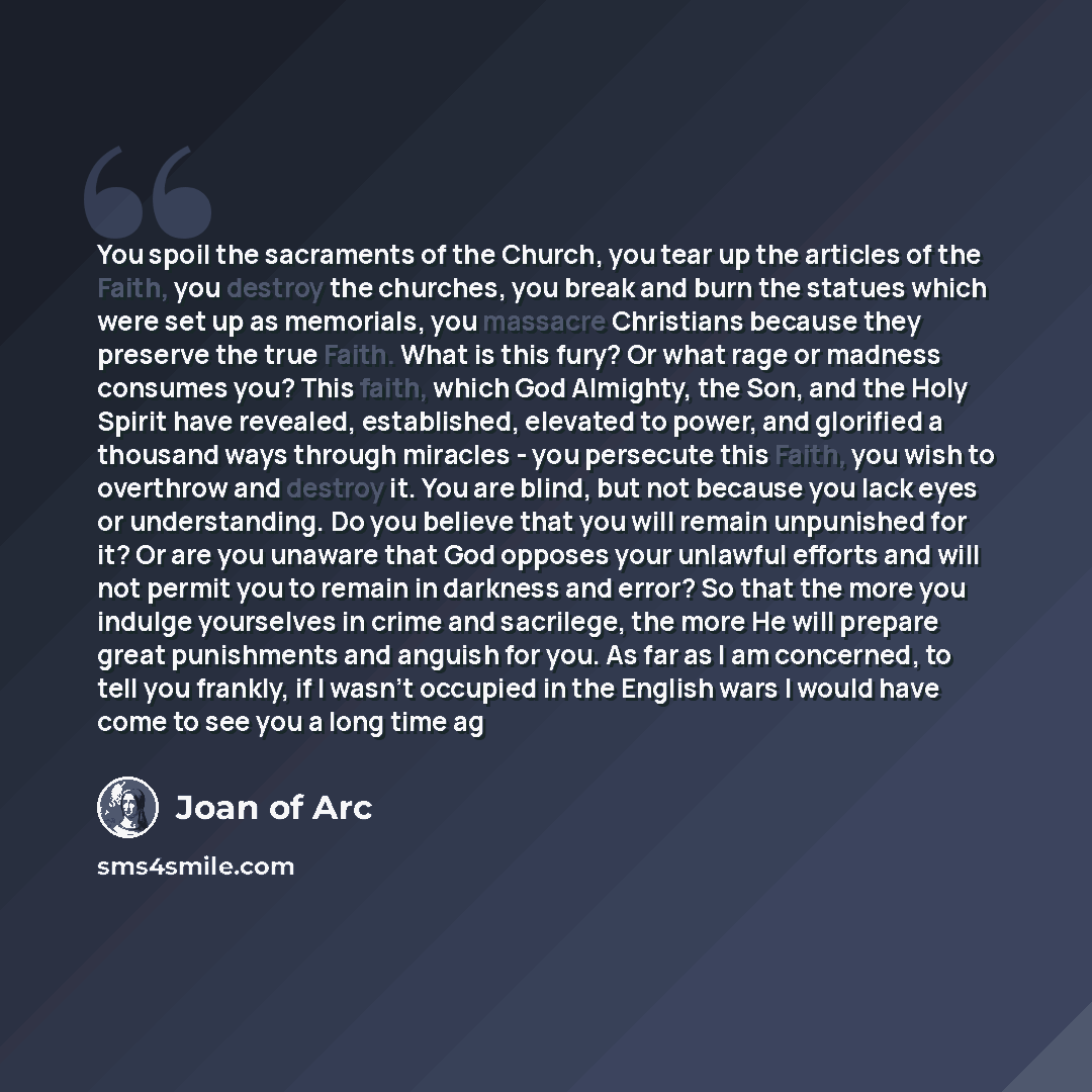 “You spoil the sacraments of the Church, you tear up the articles of the Faith, you destroy the churches, you break and burn the statues which were set up as memorials, you massacre Christians because they preserve the true Faith. What is this fury? Or what rage or madness consumes you? This faith…” quote by Joan Of Arc