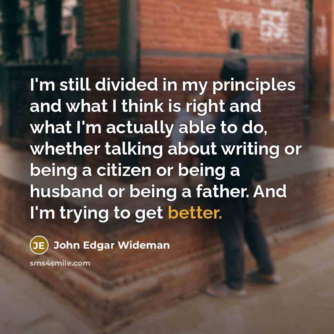 “I'm still divided in my principles and what I think is right and what I'm actually able to do, whether talking about writing or being a citizen or being a husband or being a father. And I'm trying to get better.” quote by John Edgar Wideman