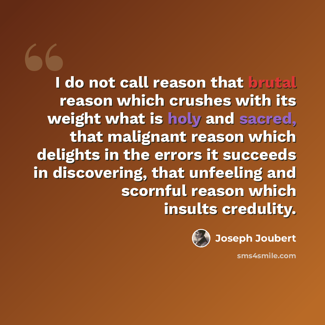 “I do not call reason that brutal reason which crushes with its weight what is holy and sacred, that malignant reason which delights in the errors it succeeds in discovering, that unfeeling and scornful reason which insults credulity.” quote by Joseph Joubert