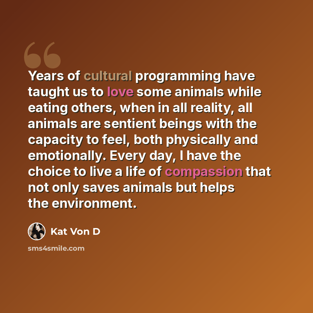 “Years of cultural programming have taught us to love some animals while eating others, when in all reality, all animals are sentient beings with the capacity to feel, both physically and emotionally. Every day, I have the choice to live a life of compassion that not only saves animals but helps…” quote by Kat Von D