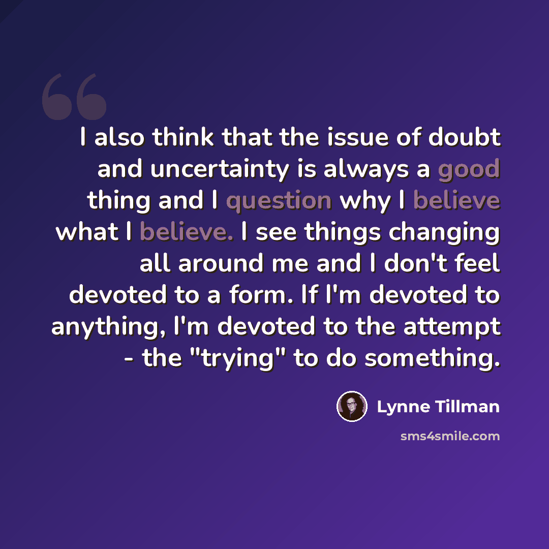 “I also think that the issue of doubt and uncertainty is always a good thing and I question why I believe what I believe. I see things changing all around me and I don't feel devoted to a form. If I'm devoted to anything, I'm devoted to the attempt - the "trying" to do something.” quote by Lynne Tillman
