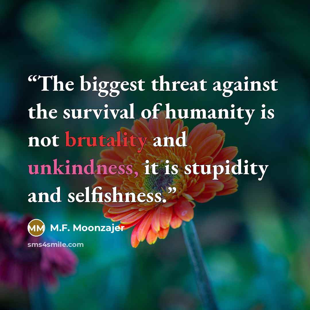 “The biggest threat against the survival of humanity is not brutality and unkindness, it is stupidity and selfishness.” quote by M.F. Moonzajer