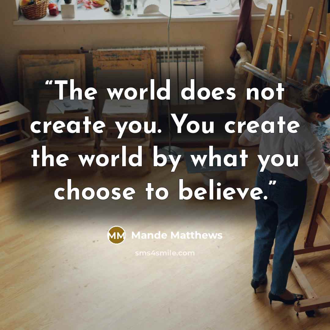 “The world does not create you. You create the world by what you choose to believe.” quote by Mande Matthews