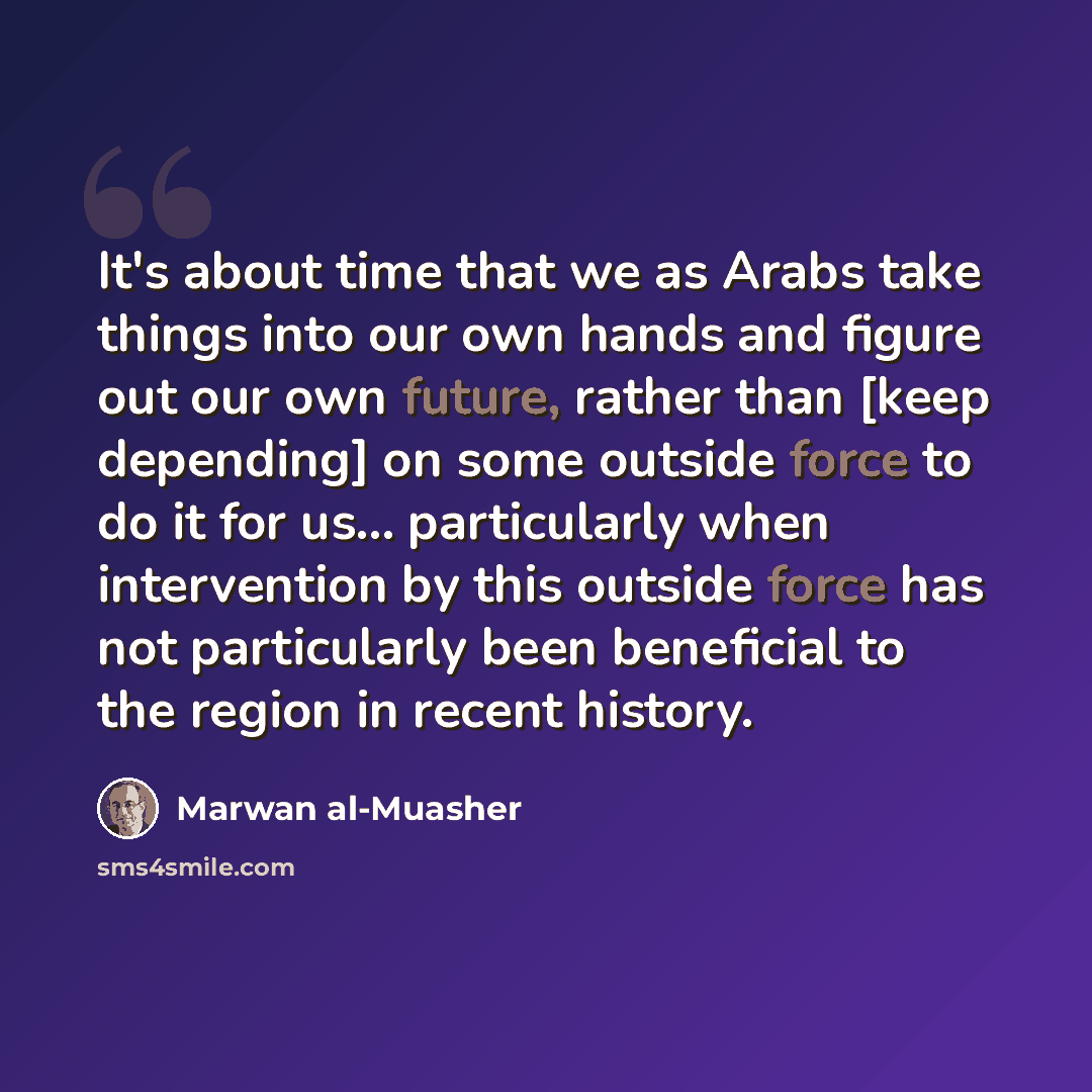 “It's about time that we as Arabs take things into our own hands and figure out our own future, rather than [keep depending] on some outside force to do it for us... particularly when intervention by this outside force has not particularly been beneficial to the region in recent history.” quote by Marwan al-Muasher